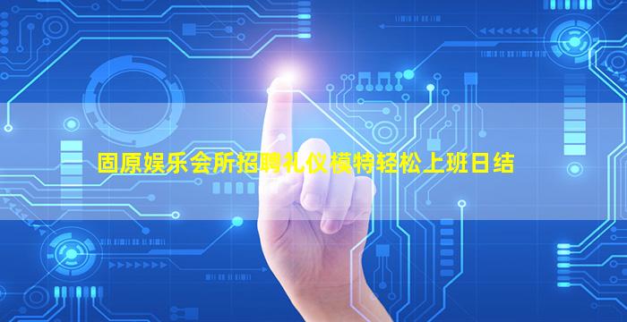 固原娱乐会所招聘礼仪模特轻松上班日结